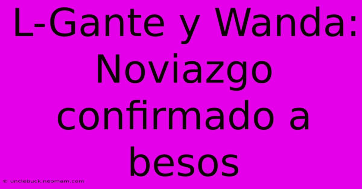 L-Gante Y Wanda: Noviazgo Confirmado A Besos