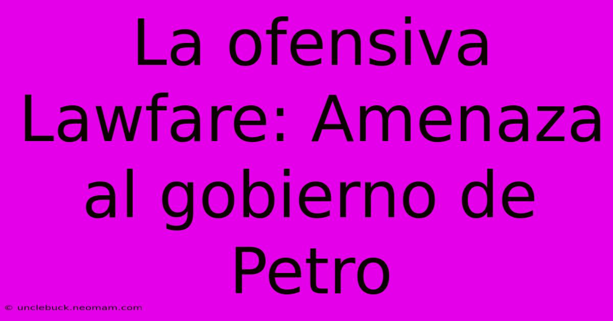 La Ofensiva Lawfare: Amenaza Al Gobierno De Petro