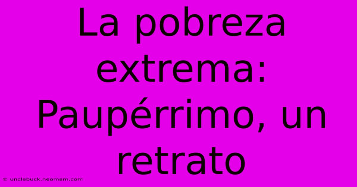 La Pobreza Extrema: Paupérrimo, Un Retrato