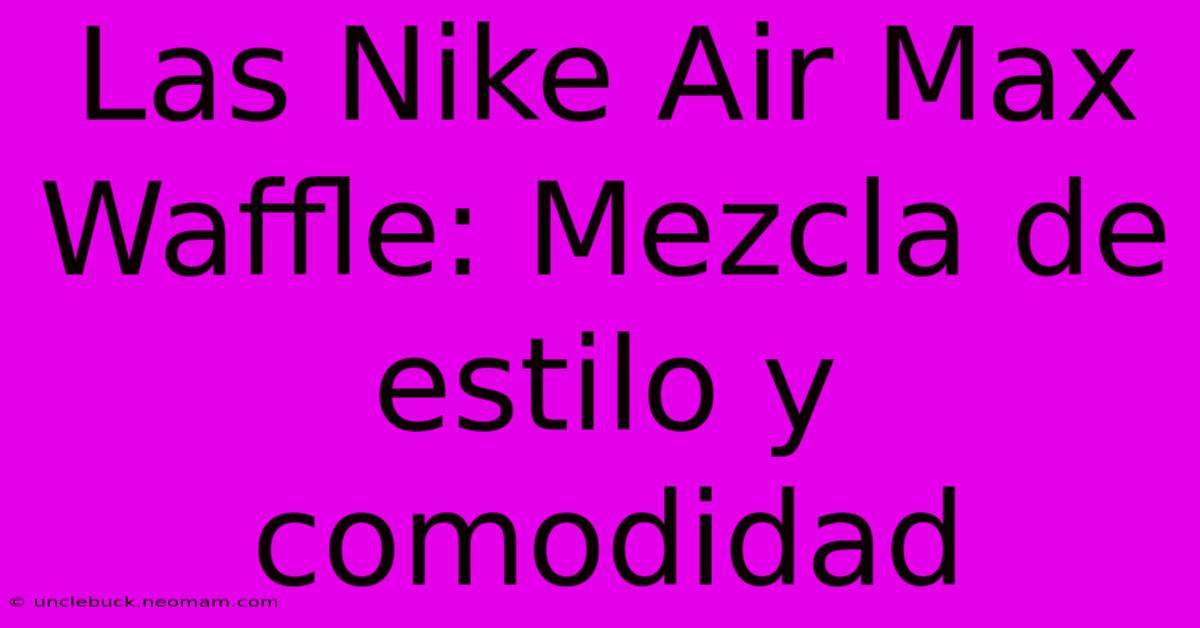 Las Nike Air Max Waffle: Mezcla De Estilo Y Comodidad