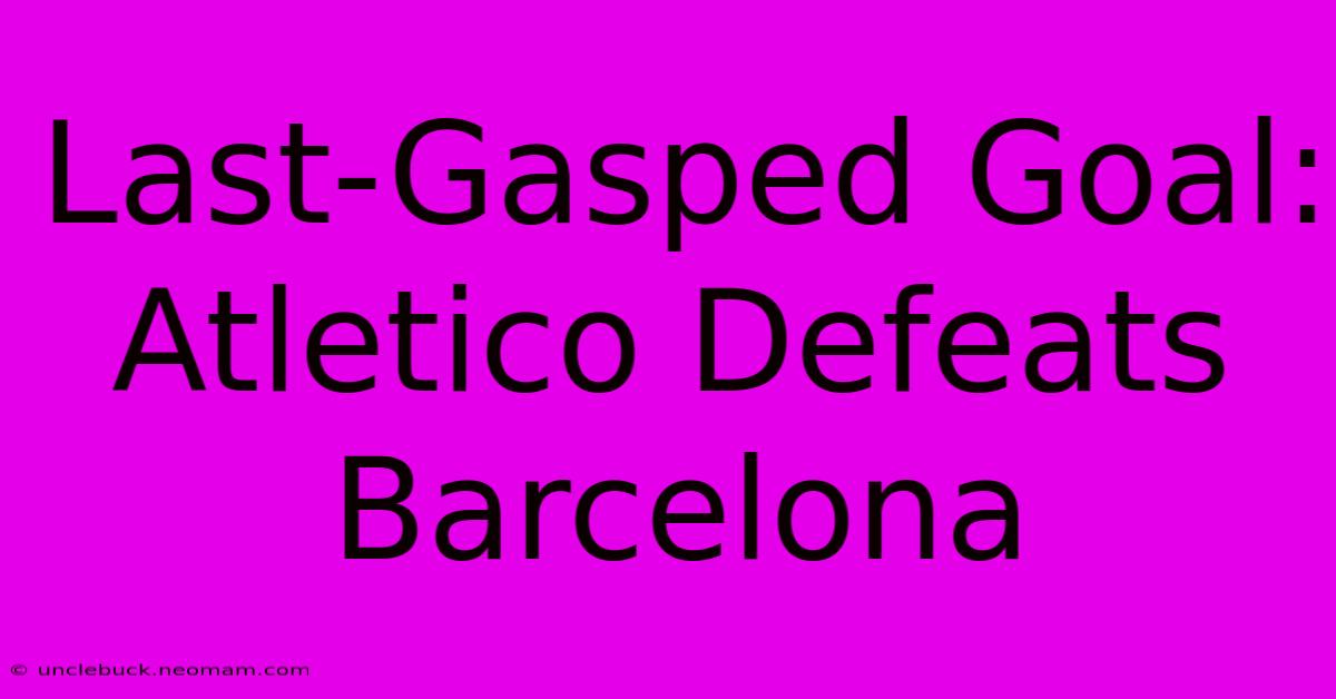 Last-Gasped Goal: Atletico Defeats Barcelona