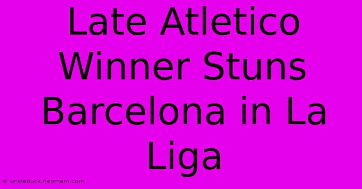 Late Atletico Winner Stuns Barcelona In La Liga