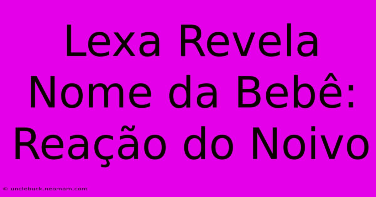 Lexa Revela Nome Da Bebê: Reação Do Noivo