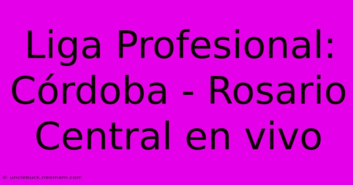 Liga Profesional: Córdoba - Rosario Central En Vivo