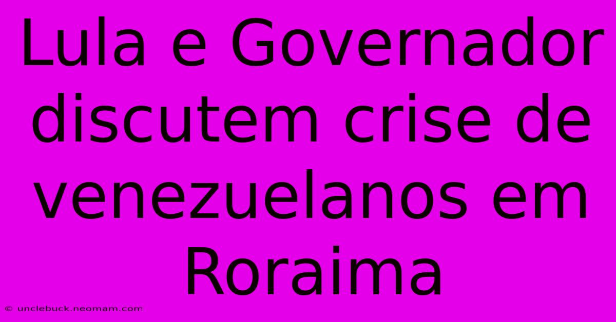 Lula E Governador Discutem Crise De Venezuelanos Em Roraima