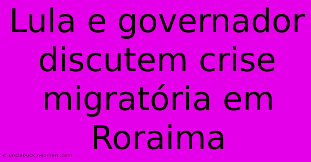 Lula E Governador Discutem Crise Migratória Em Roraima