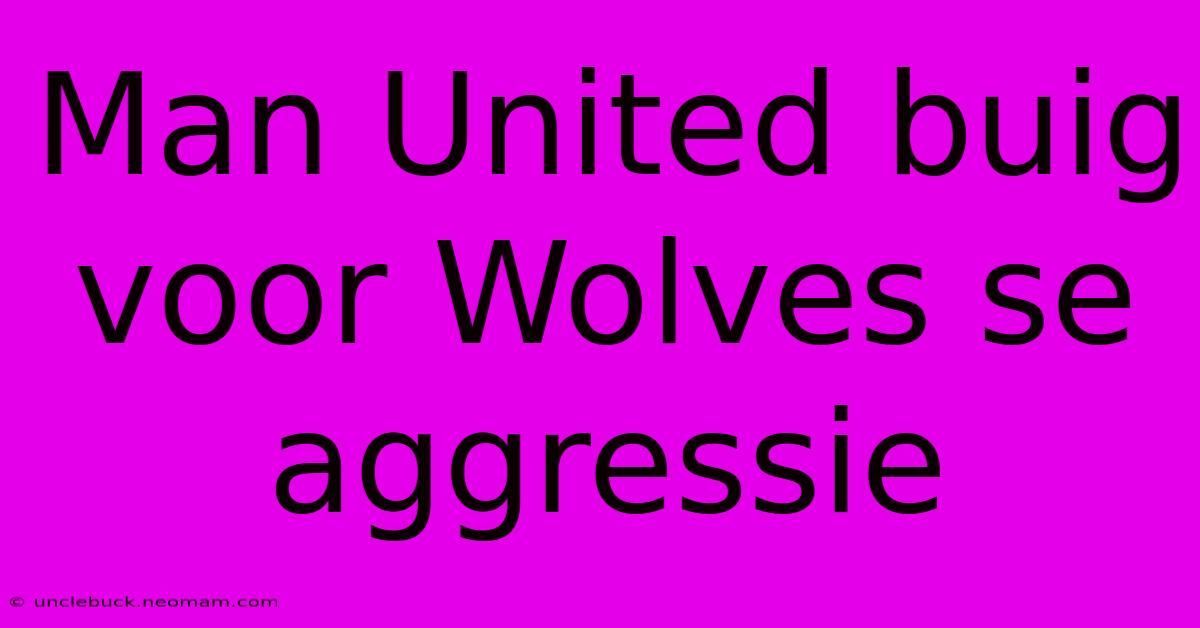 Man United Buig Voor Wolves Se Aggressie