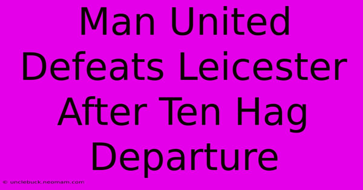 Man United Defeats Leicester After Ten Hag Departure 