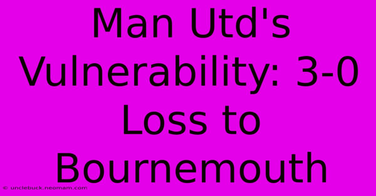 Man Utd's Vulnerability: 3-0 Loss To Bournemouth