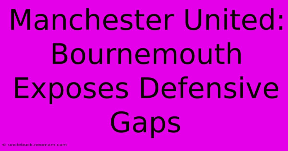 Manchester United: Bournemouth Exposes Defensive Gaps