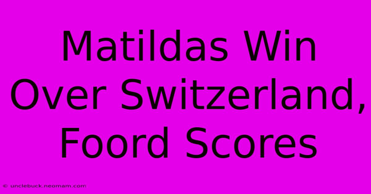 Matildas Win Over Switzerland, Foord Scores