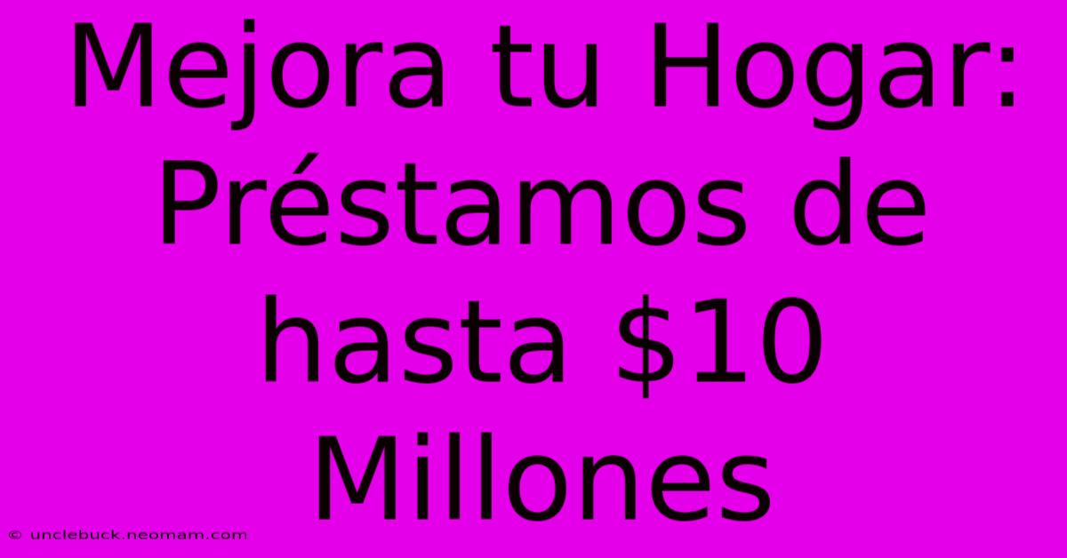 Mejora Tu Hogar: Préstamos De Hasta $10 Millones