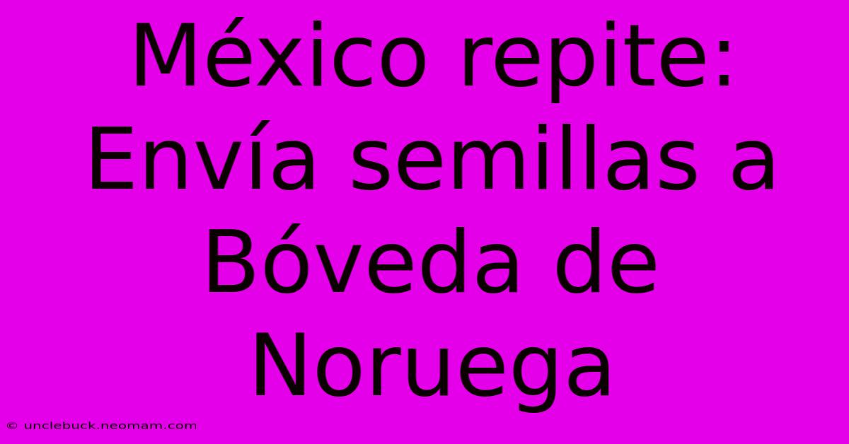 México Repite: Envía Semillas A Bóveda De Noruega