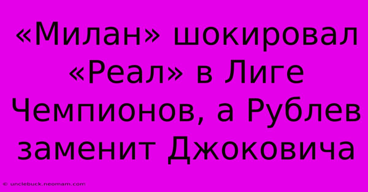 «Милан» Шокировал «Реал» В Лиге Чемпионов, А Рублев Заменит Джоковича 