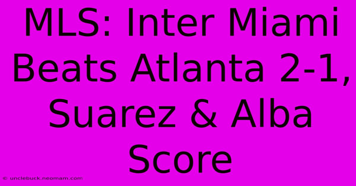 MLS: Inter Miami Beats Atlanta 2-1, Suarez & Alba Score