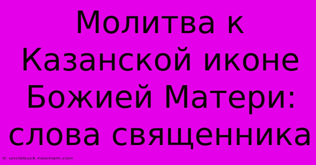 Молитва К Казанской Иконе Божией Матери: Слова Священника