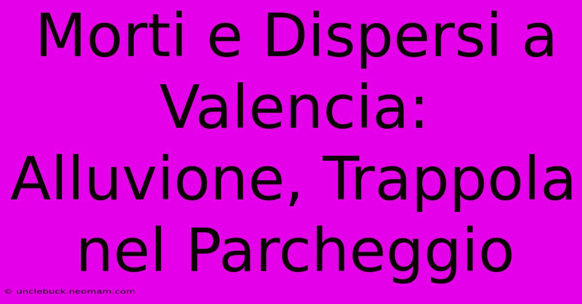 Morti E Dispersi A Valencia: Alluvione, Trappola Nel Parcheggio