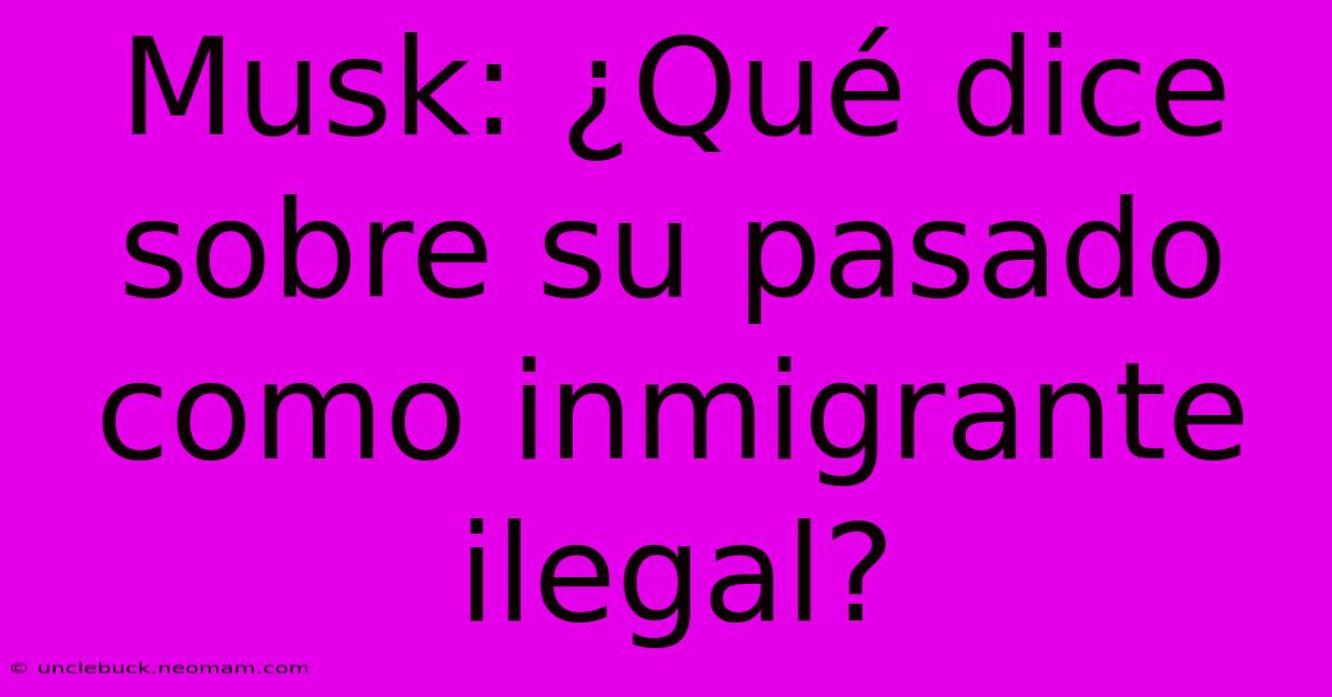 Musk: ¿Qué Dice Sobre Su Pasado Como Inmigrante Ilegal?