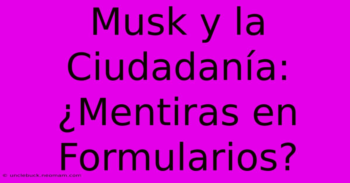 Musk Y La Ciudadanía: ¿Mentiras En Formularios?