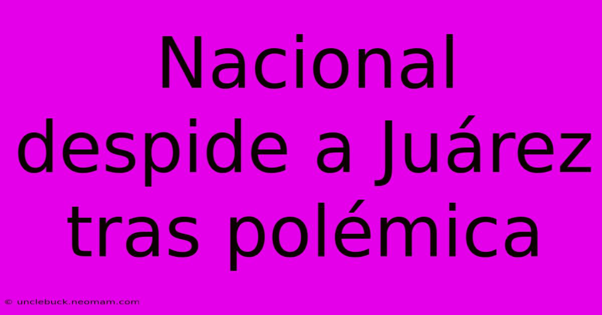 Nacional Despide A Juárez Tras Polémica