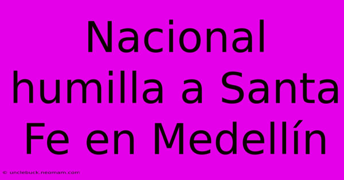 Nacional Humilla A Santa Fe En Medellín