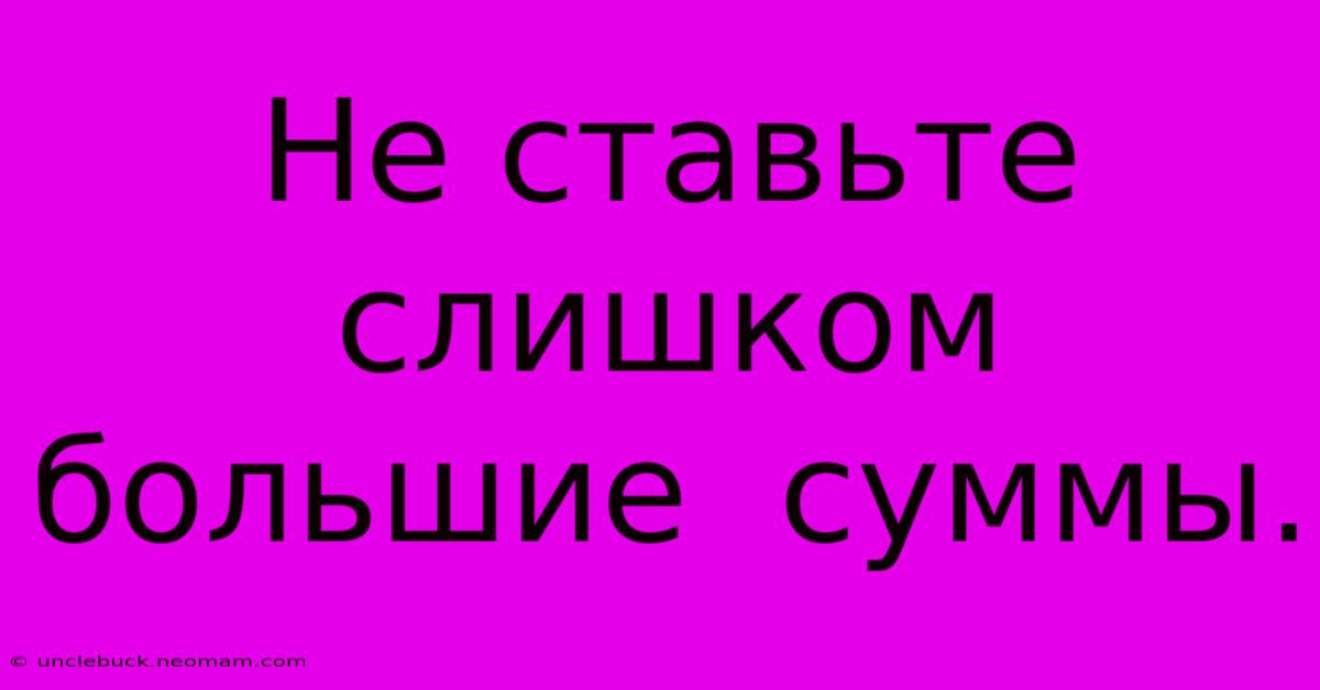 Не Ставьте  Слишком  Большие  Суммы.