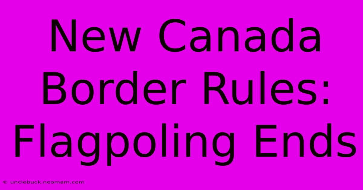 New Canada Border Rules: Flagpoling Ends