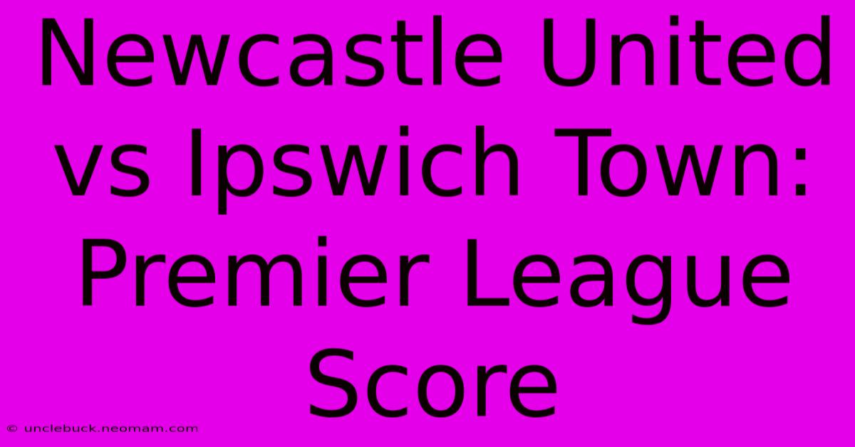 Newcastle United Vs Ipswich Town: Premier League Score