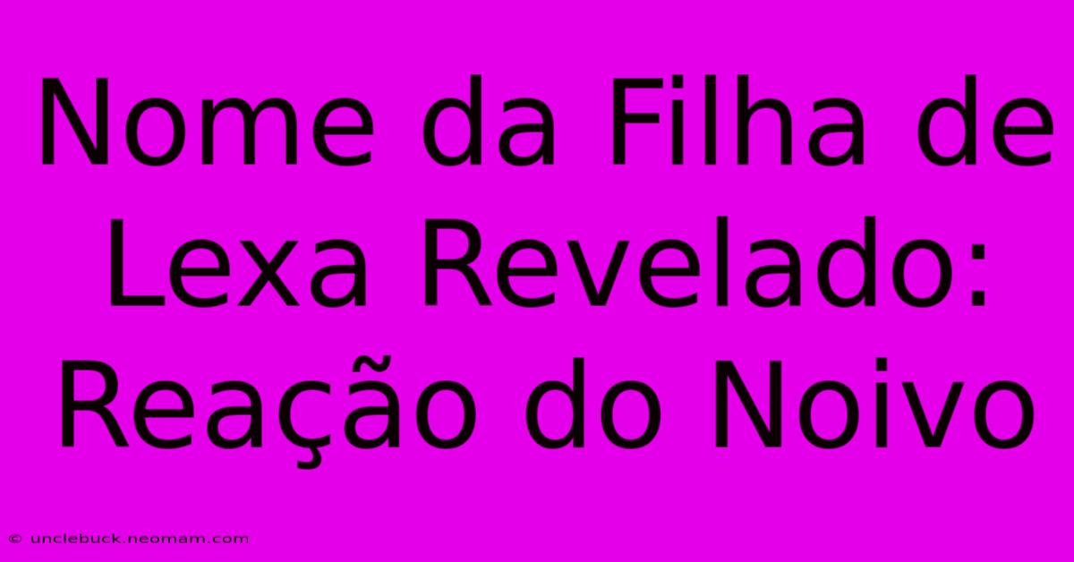 Nome Da Filha De Lexa Revelado: Reação Do Noivo