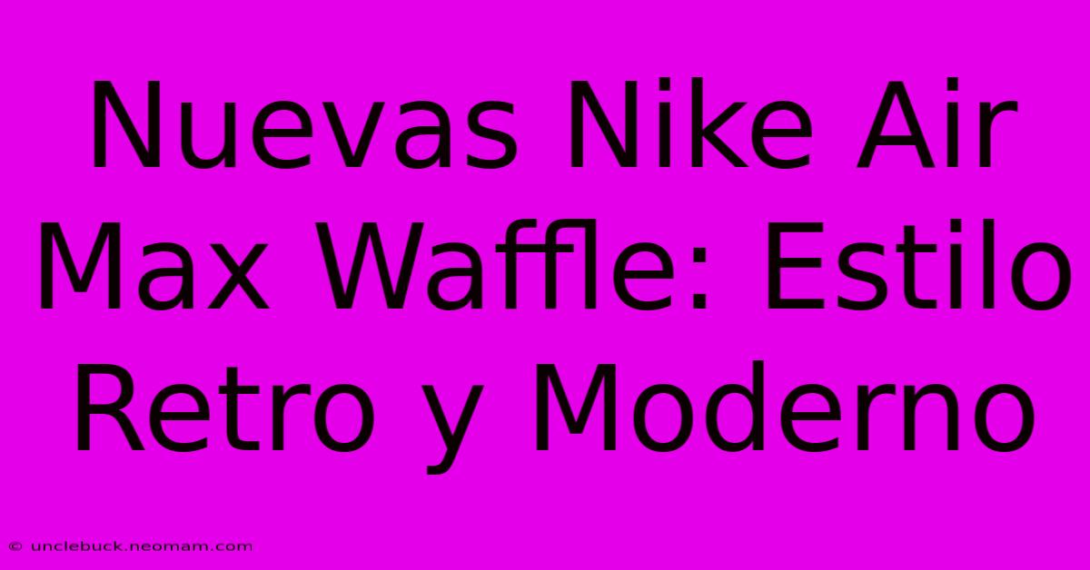 Nuevas Nike Air Max Waffle: Estilo Retro Y Moderno