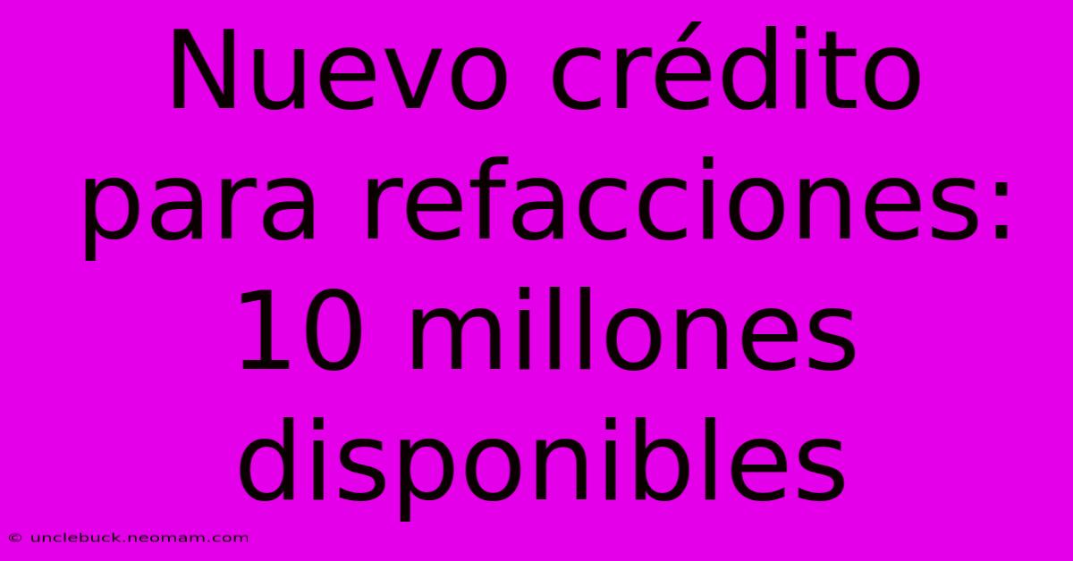 Nuevo Crédito Para Refacciones: 10 Millones Disponibles