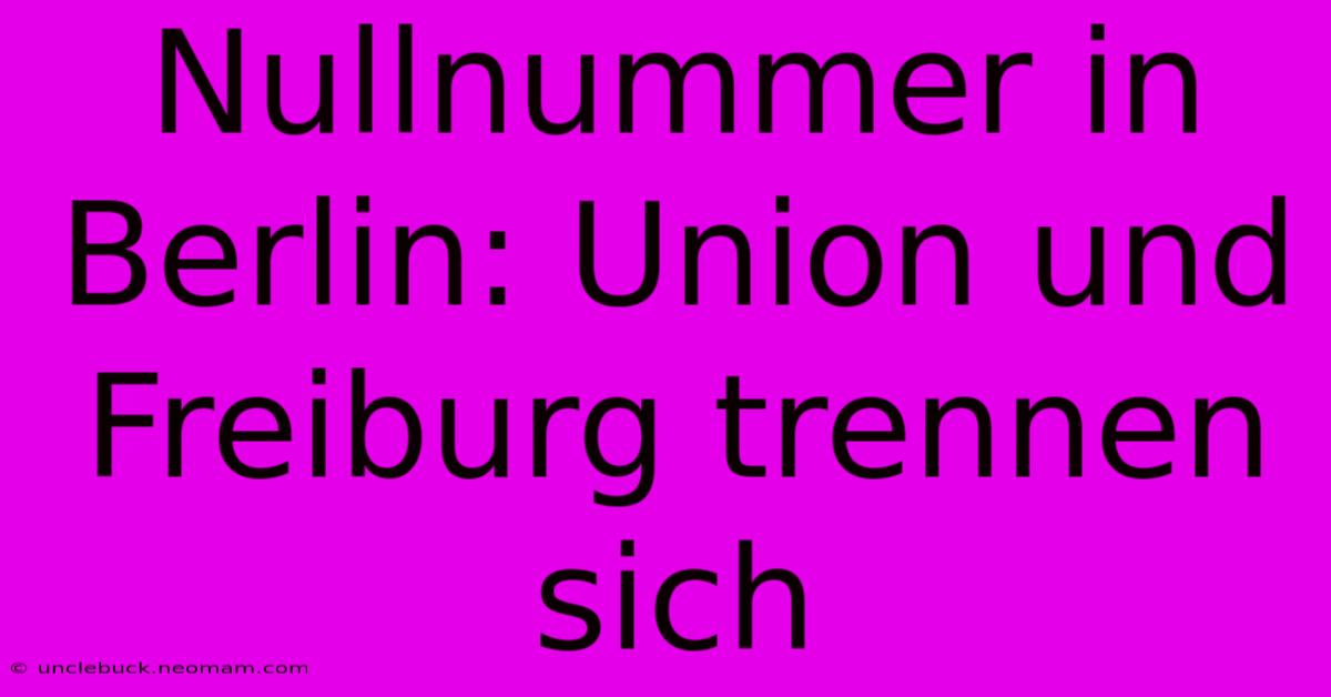 Nullnummer In Berlin: Union Und Freiburg Trennen Sich