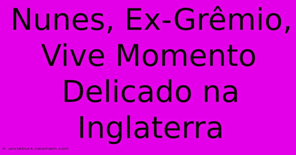 Nunes, Ex-Grêmio, Vive Momento Delicado Na Inglaterra