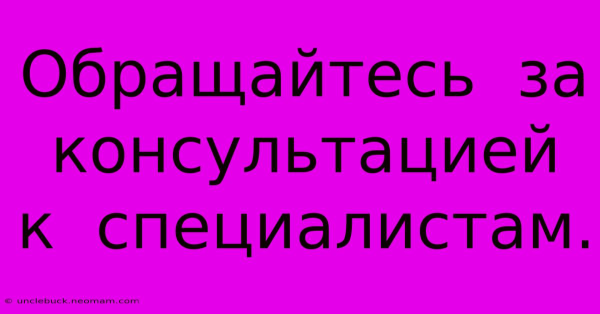 Обращайтесь  За  Консультацией  К  Специалистам.