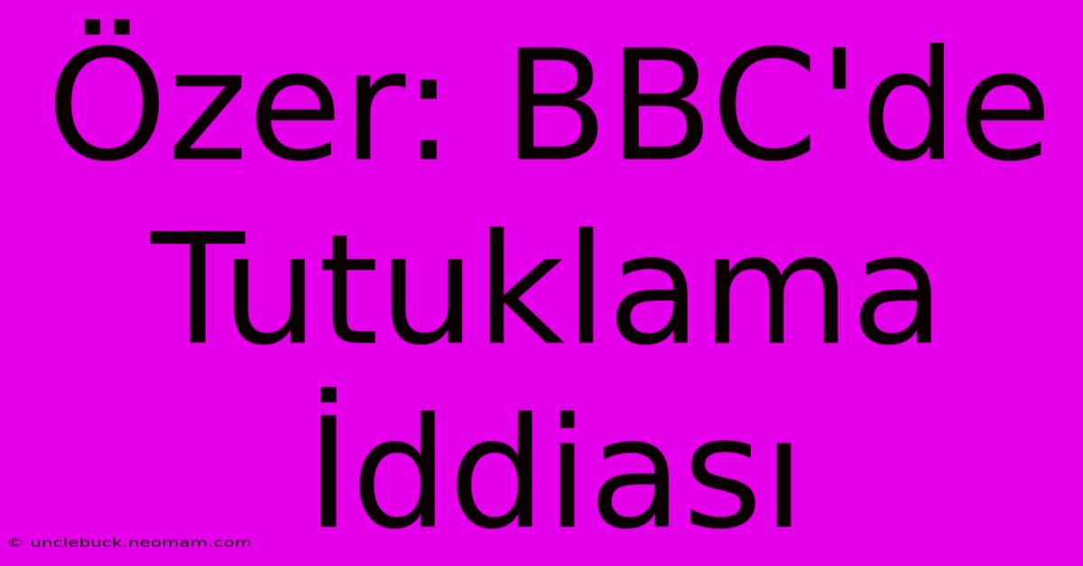 Özer: BBC'de Tutuklama İddiası