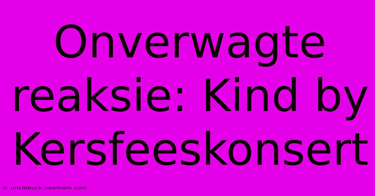 Onverwagte Reaksie: Kind By Kersfeeskonsert