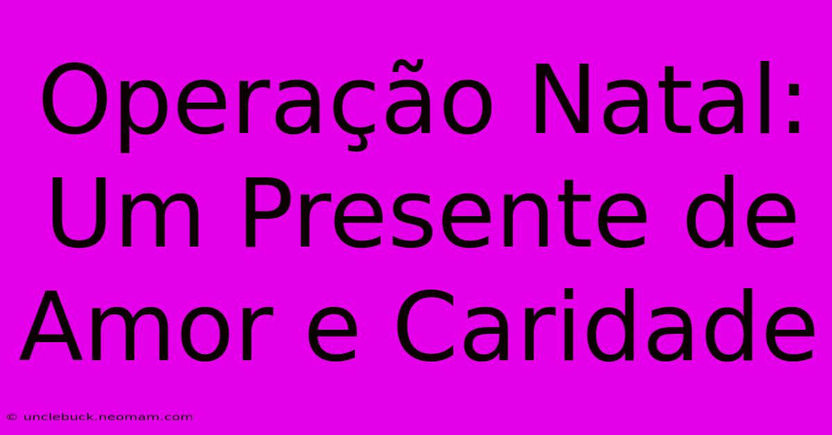 Operação Natal: Um Presente De Amor E Caridade 