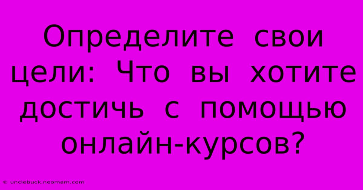 Определите  Свои  Цели:  Что  Вы  Хотите  Достичь  С  Помощью  Онлайн-курсов?