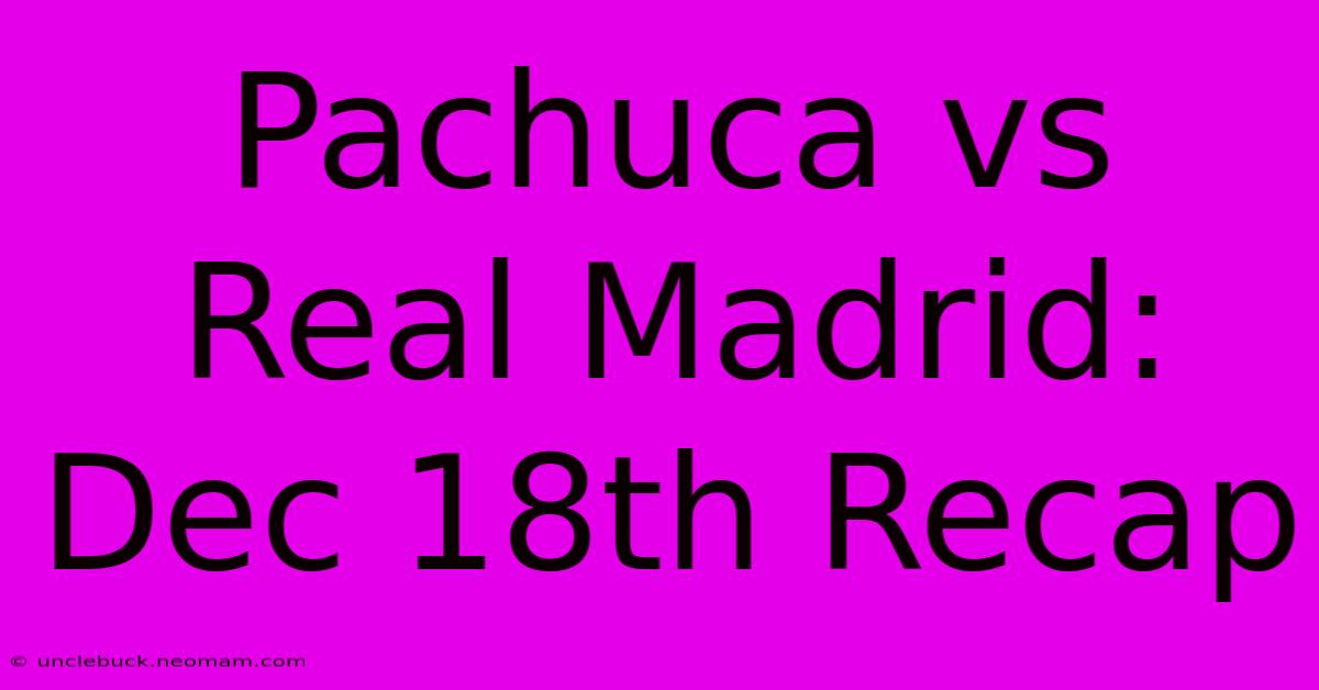 Pachuca Vs Real Madrid: Dec 18th Recap