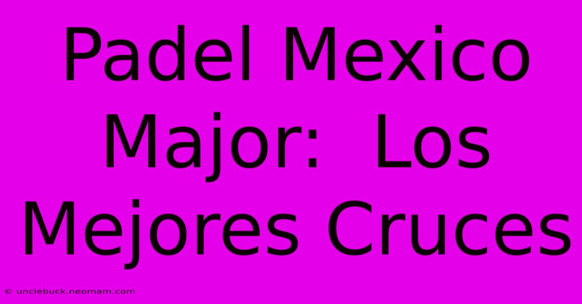 Padel Mexico Major:  Los Mejores Cruces