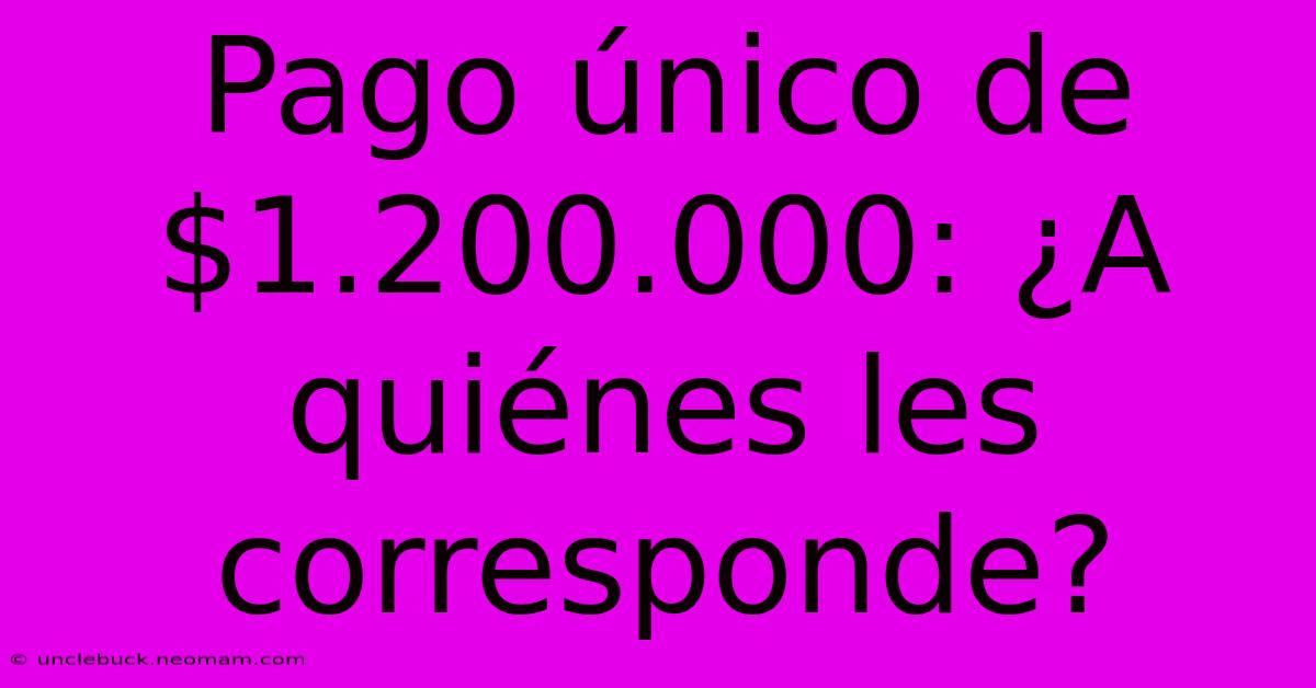 Pago Único De $1.200.000: ¿A Quiénes Les Corresponde?