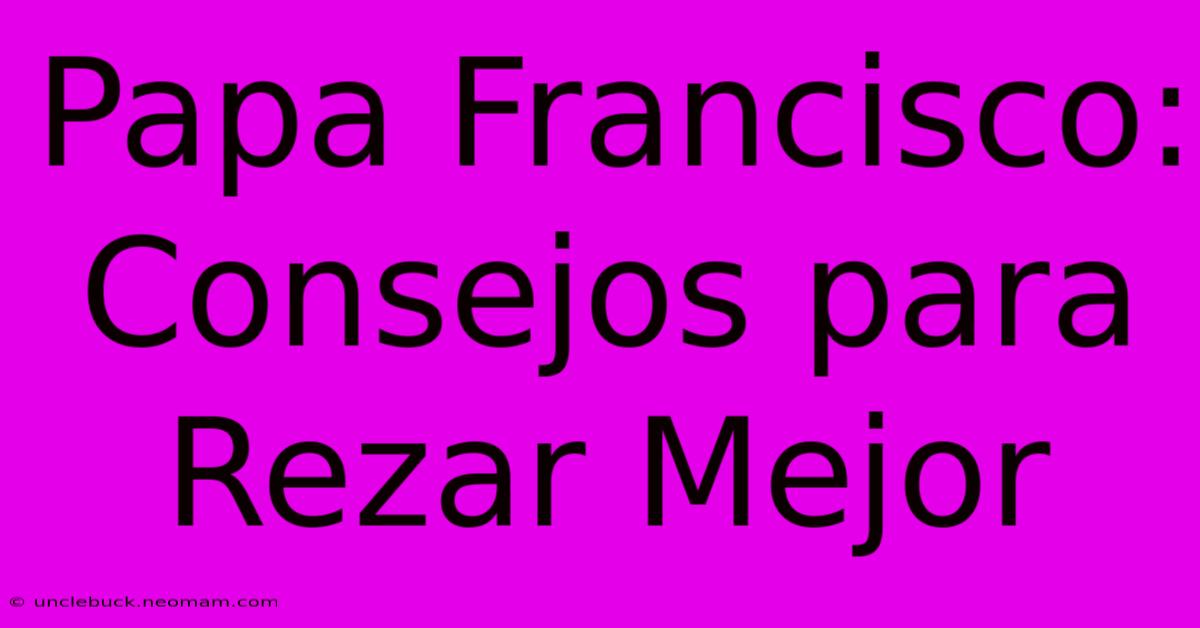 Papa Francisco: Consejos Para Rezar Mejor