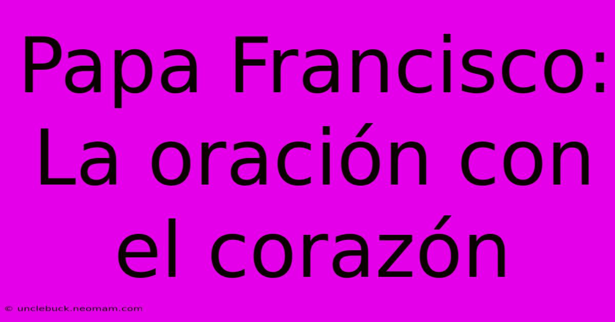 Papa Francisco: La Oración Con El Corazón