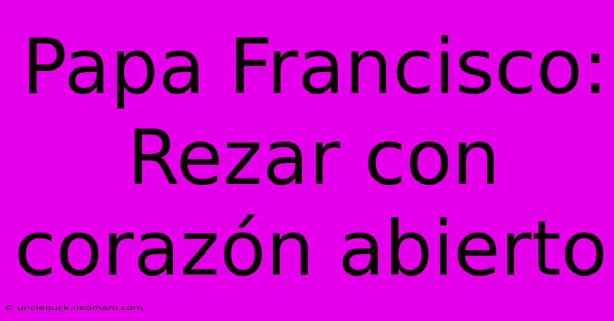 Papa Francisco: Rezar Con Corazón Abierto