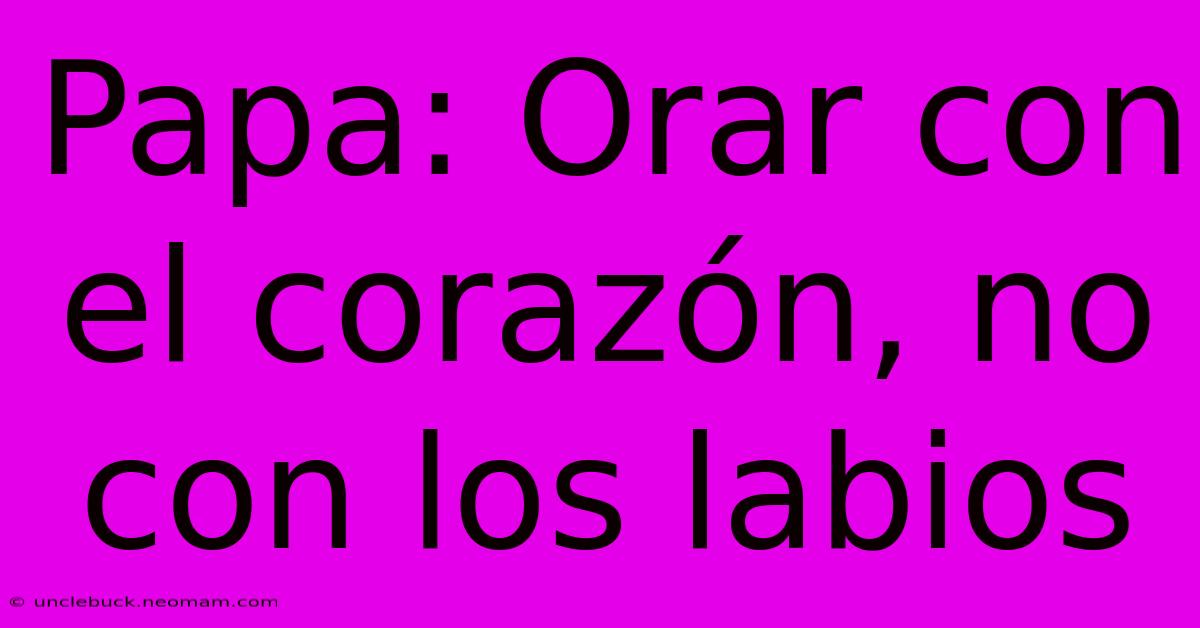 Papa: Orar Con El Corazón, No Con Los Labios