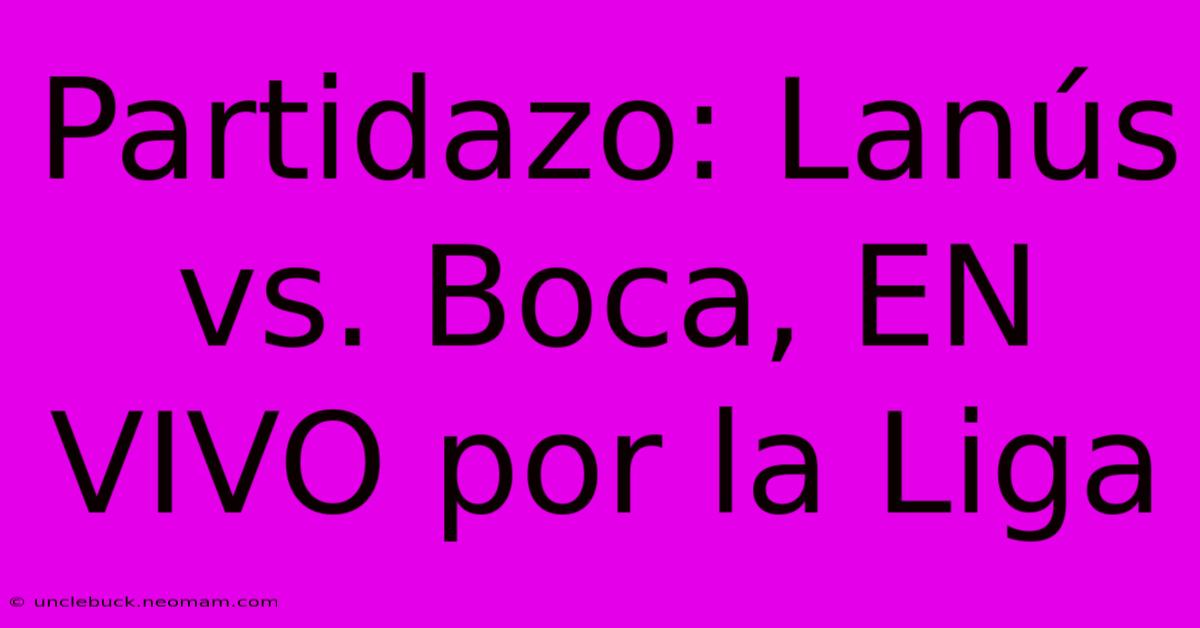 Partidazo: Lanús Vs. Boca, EN VIVO Por La Liga 