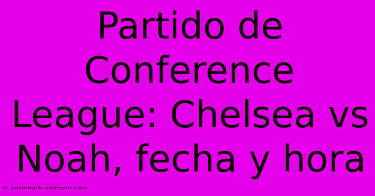 Partido De Conference League: Chelsea Vs Noah, Fecha Y Hora