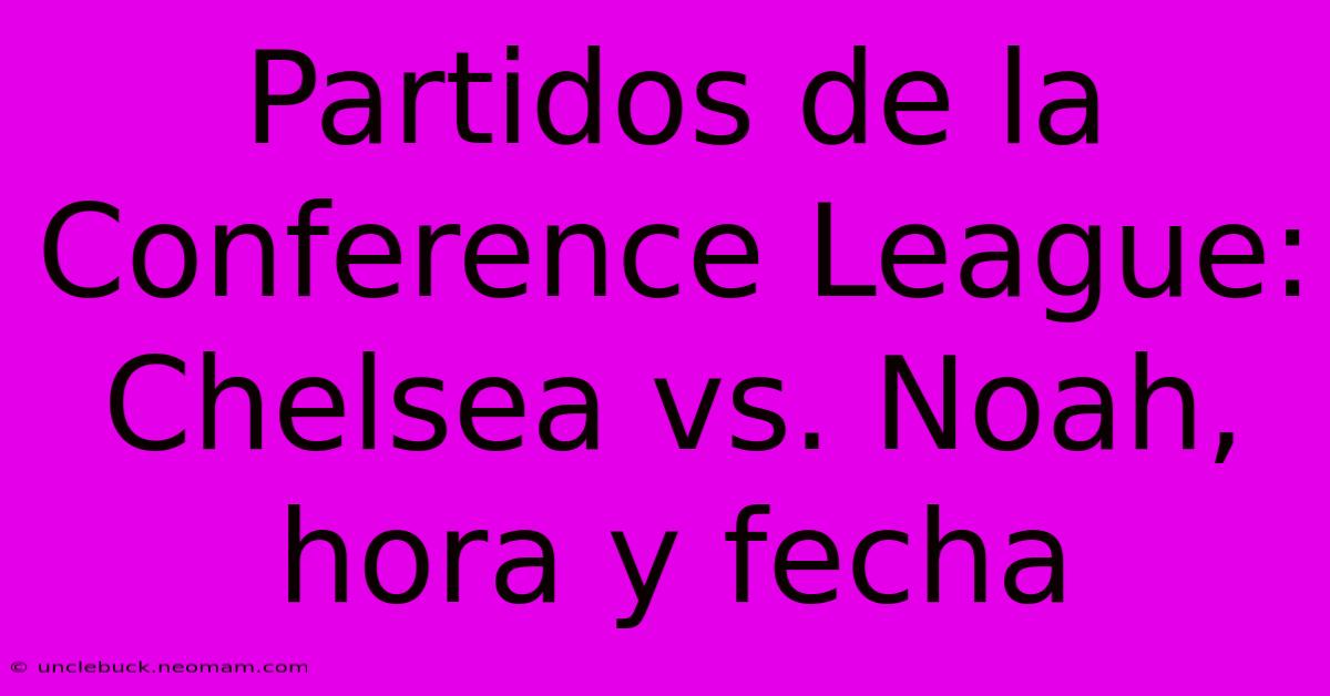 Partidos De La Conference League: Chelsea Vs. Noah, Hora Y Fecha 