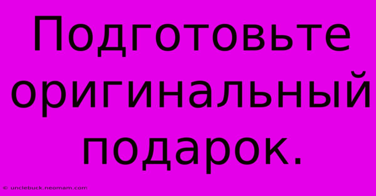 Подготовьте Оригинальный Подарок.