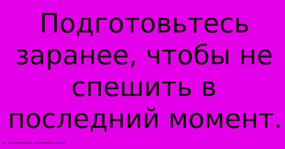 Подготовьтесь Заранее, Чтобы Не Спешить В Последний Момент.